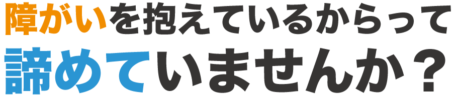 障がいを抱えているからってあきらめていませんか？